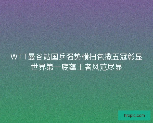 WTT曼谷站国乒强势横扫包揽五冠彰显世界第一底蕴王者风范尽显