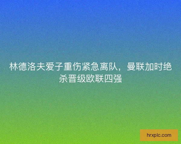 林德洛夫爱子重伤紧急离队，曼联加时绝杀晋级欧联四强
