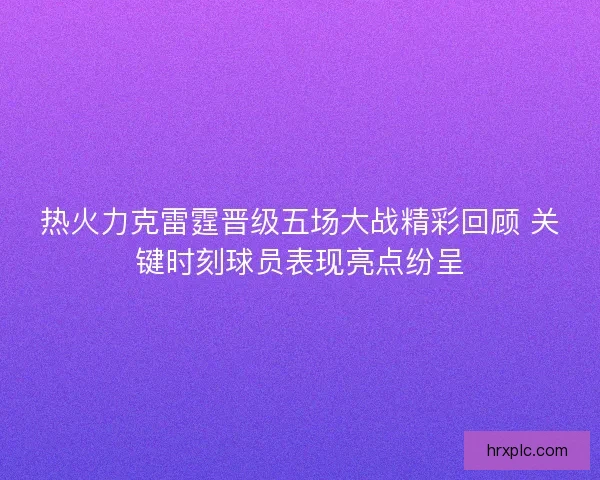 热火力克雷霆晋级五场大战精彩回顾 关键时刻球员表现亮点纷呈