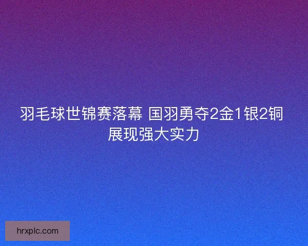 羽毛球世锦赛落幕 国羽勇夺2金1银2铜 展现强大实力