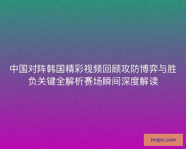 中国对阵韩国精彩视频回顾攻防博弈与胜负关键全解析赛场瞬间深度解读