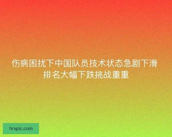 伤病困扰下中国队员技术状态急剧下滑 排名大幅下跌挑战重重