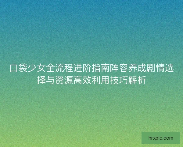 口袋少女全流程进阶指南阵容养成剧情选择与资源高效利用技巧解析