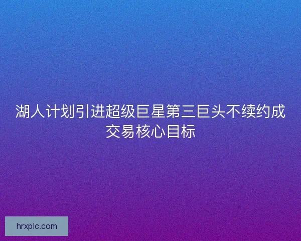 湖人计划引进超级巨星第三巨头不续约成交易核心目标 湖人计划引进超级巨星第三巨头不续约成交易核心目标
