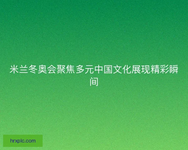 米兰冬奥会聚焦多元中国文化展现精彩瞬间 米兰冬奥会聚焦多元中国文化展现精彩瞬间
