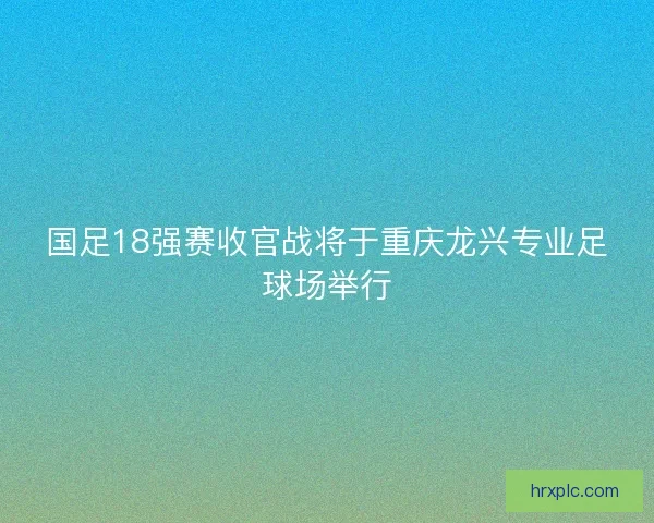 国足18强赛收官战将于重庆龙兴专业足球场举行