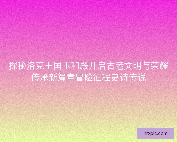 探秘洛克王国玉和殿开启古老文明与荣耀传承新篇章冒险征程史诗传说