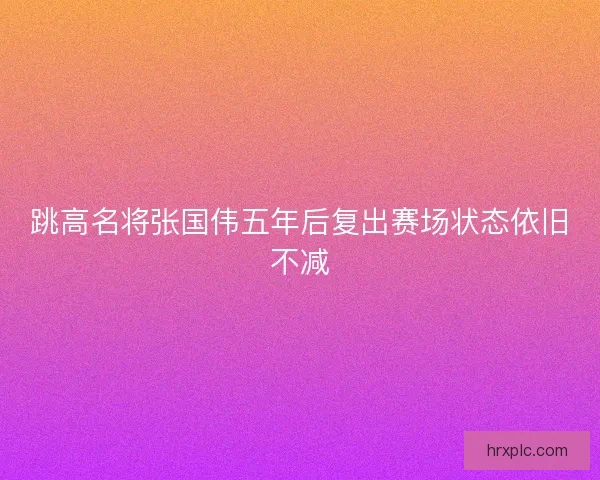 跳高名将张国伟五年后复出赛场状态依旧不减