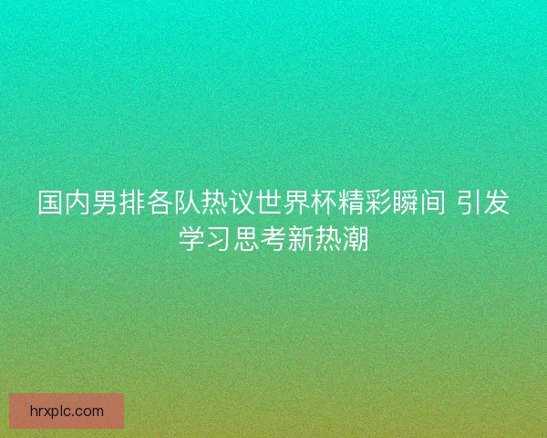 国内男排各队热议世界杯精彩瞬间 引发学习思考新热潮