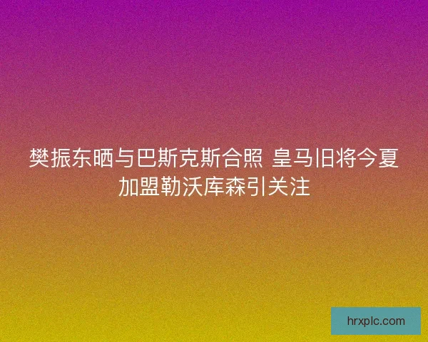 樊振东晒与巴斯克斯合照 皇马旧将今夏加盟勒沃库森引关注