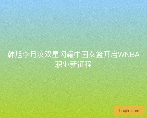韩旭李月汝双星闪耀中国女篮开启WNBA职业新征程 韩旭李月汝双星闪耀中国女篮开启WNBA职业新征程