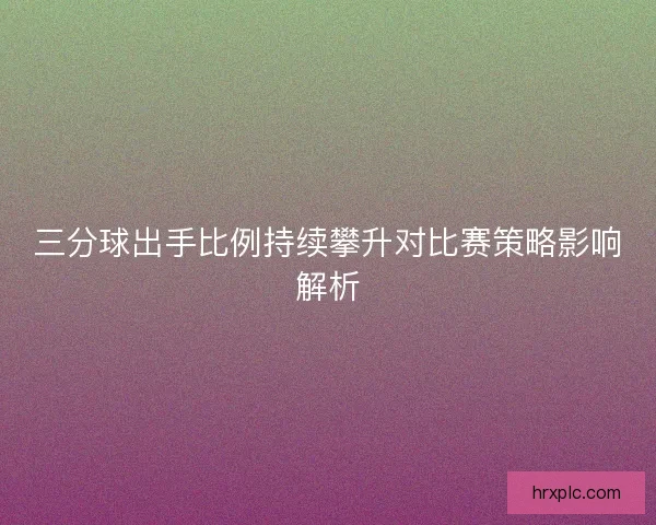 三分球出手比例持续攀升对比赛策略影响解析 三分球出手比例持续攀升对比赛策略影响解析