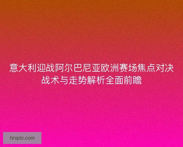 意大利迎战阿尔巴尼亚欧洲赛场焦点对决战术与走势解析全面前瞻 意大利迎战阿尔巴尼亚欧洲赛场焦点对决战术与走势解析全面前瞻