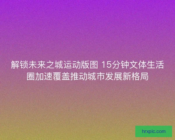 解锁未来之城运动版图 15分钟文体生活圈加速覆盖推动城市发展新格局 解锁未来之城运动版图 15分钟文体生活圈加速覆盖推动城市发展新格局