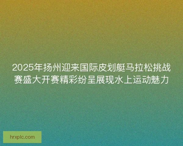 2025年扬州迎来国际皮划艇马拉松挑战赛盛大开赛精彩纷呈展现水上运动魅力