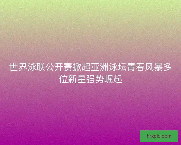 世界泳联公开赛掀起亚洲泳坛青春风暴多位新星强势崛起 世界泳联公开赛掀起亚洲泳坛青春风暴多位新星强势崛起