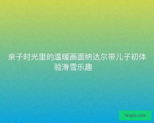 亲子时光里的温暖画面纳达尔带儿子初体验滑雪乐趣🎿