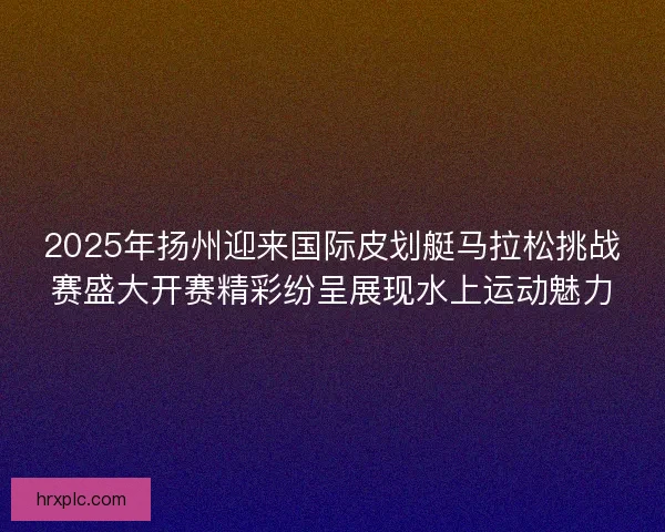 2025年扬州迎来国际皮划艇马拉松挑战赛盛大开赛精彩纷呈展现水上运动魅力 2025年扬州迎来国际皮划艇马拉松挑战赛盛大开赛精彩纷呈展现水上运动魅力
