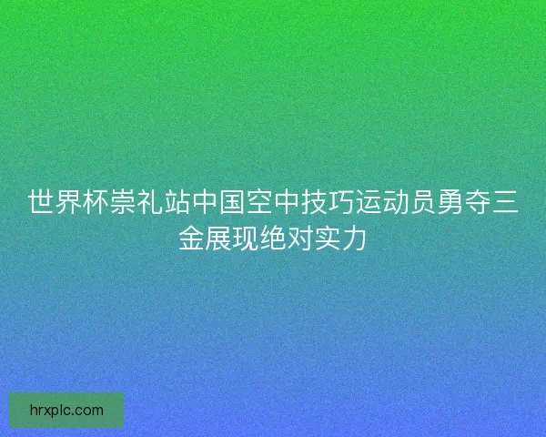 世界杯崇礼站中国空中技巧运动员勇夺三金展现绝对实力