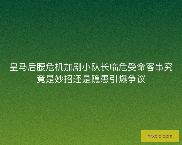 皇马后腰危机加剧小队长临危受命客串究竟是妙招还是隐患引爆争议 皇马后腰危机加剧小队长临危受命客串究竟是妙招还是隐患引爆争议
