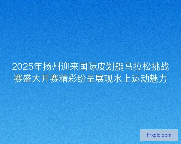 2025年扬州迎来国际皮划艇马拉松挑战赛盛大开赛精彩纷呈展现水上运动魅力 2025年扬州迎来国际皮划艇马拉松挑战赛盛大开赛精彩纷呈展现水上运动魅力