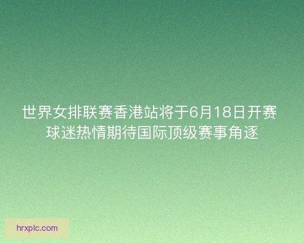 世界女排联赛香港站将于6月18日开赛 球迷热情期待国际顶级赛事角逐