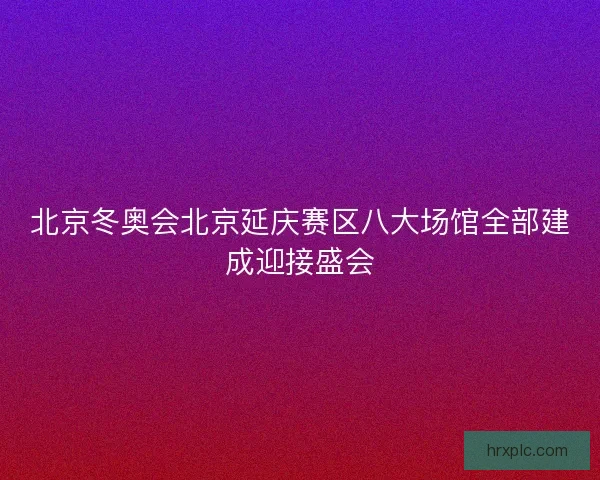 北京冬奥会北京延庆赛区八大场馆全部建成迎接盛会
